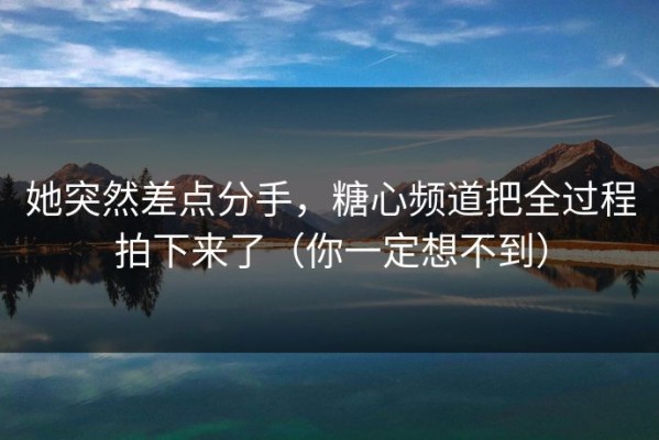 她突然差点分手，糖心频道把全过程拍下来了（你一定想不到）