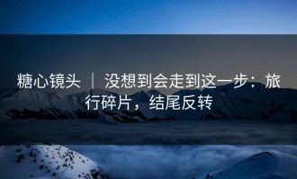 糖心镜头 ｜ 没想到会走到这一步：旅行碎片，结尾反转