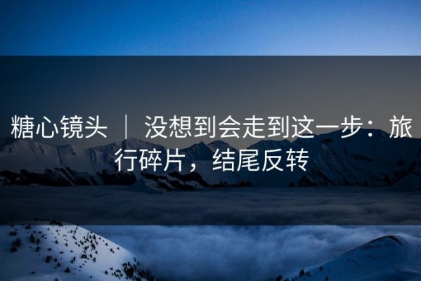 糖心镜头 ｜ 没想到会走到这一步：旅行碎片，结尾反转