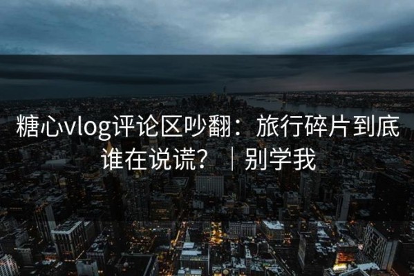 糖心vlog评论区吵翻：旅行碎片到底谁在说谎？｜别学我
