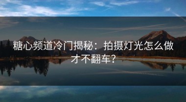 糖心频道冷门揭秘：拍摄灯光怎么做才不翻车？