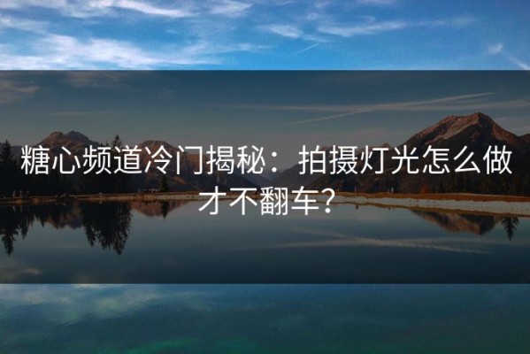 糖心频道冷门揭秘：拍摄灯光怎么做才不翻车？