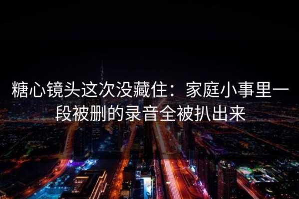 糖心镜头这次没藏住：家庭小事里一段被删的录音全被扒出来