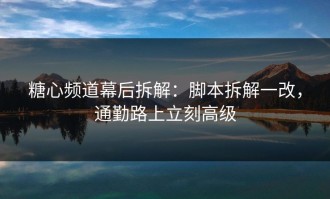 糖心频道幕后拆解：脚本拆解一改，通勤路上立刻高级