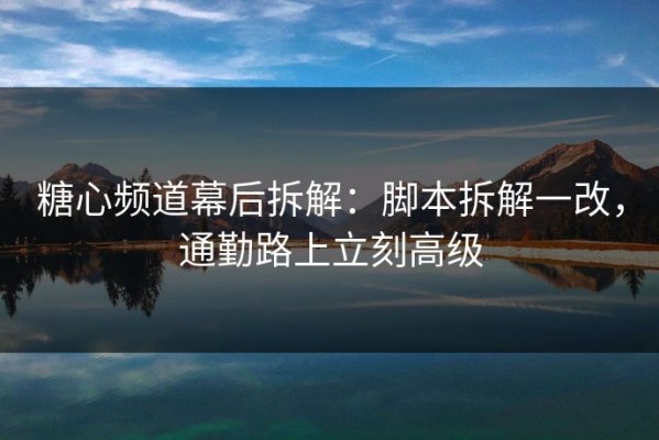糖心频道幕后拆解：脚本拆解一改，通勤路上立刻高级