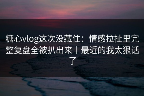 糖心vlog这次没藏住：情感拉扯里完整复盘全被扒出来｜最近的我太狠话了