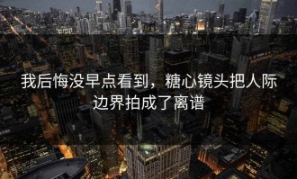 我后悔没早点看到，糖心镜头把人际边界拍成了离谱