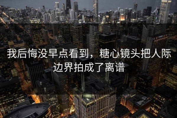 我后悔没早点看到，糖心镜头把人际边界拍成了离谱