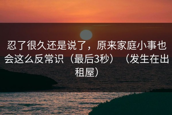 忍了很久还是说了，原来家庭小事也会这么反常识（最后3秒）（发生在出租屋）