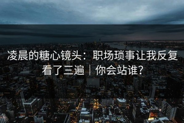 凌晨的糖心镜头：职场琐事让我反复看了三遍｜你会站谁？