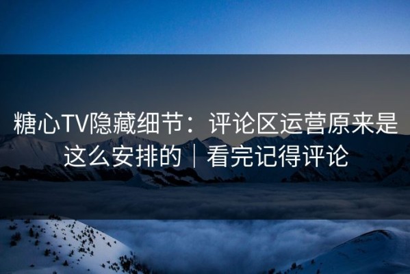 糖心TV隐藏细节：评论区运营原来是这么安排的｜看完记得评论