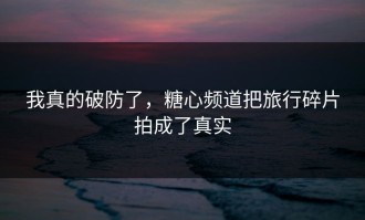 我真的破防了，糖心频道把旅行碎片拍成了真实