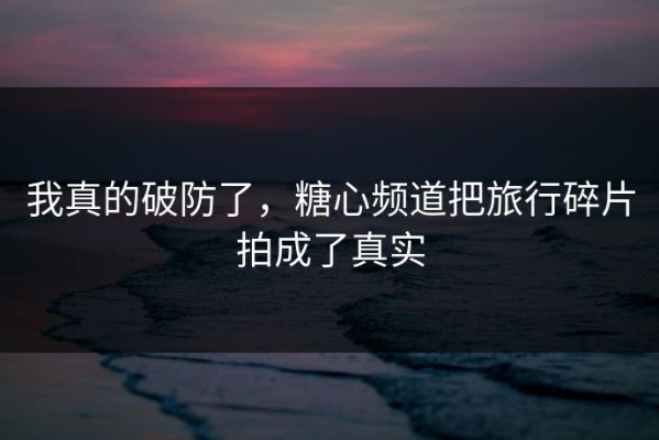 我真的破防了，糖心频道把旅行碎片拍成了真实