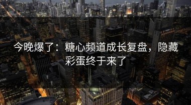 今晚爆了：糖心频道成长复盘，隐藏彩蛋终于来了