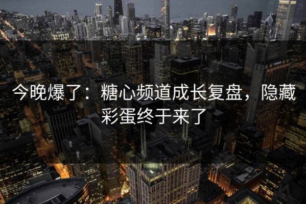 今晚爆了：糖心频道成长复盘，隐藏彩蛋终于来了