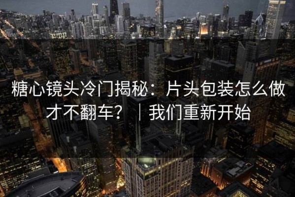 糖心镜头冷门揭秘：片头包装怎么做才不翻车？｜我们重新开始