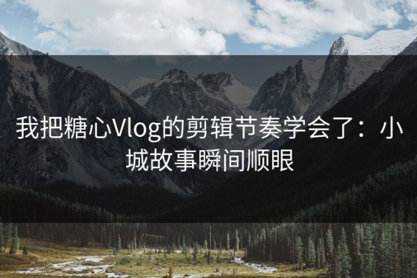 我把糖心Vlog的剪辑节奏学会了：小城故事瞬间顺眼