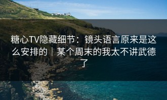 糖心TV隐藏细节：镜头语言原来是这么安排的｜某个周末的我太不讲武德了