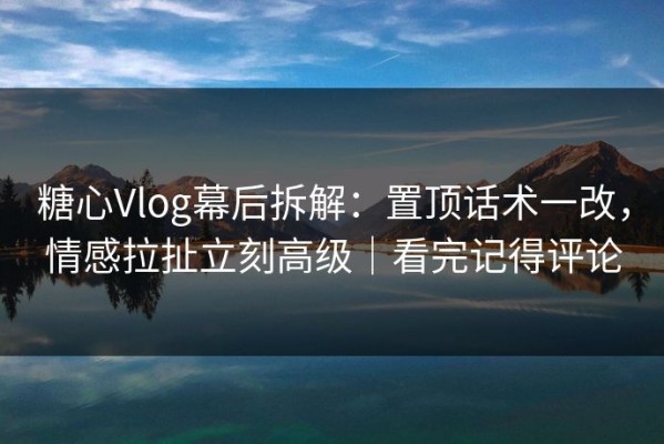 糖心Vlog幕后拆解：置顶话术一改，情感拉扯立刻高级｜看完记得评论
