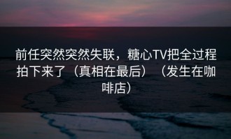 前任突然突然失联，糖心TV把全过程拍下来了（真相在最后）（发生在咖啡店）