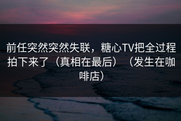 前任突然突然失联，糖心TV把全过程拍下来了（真相在最后）（发生在咖啡店）