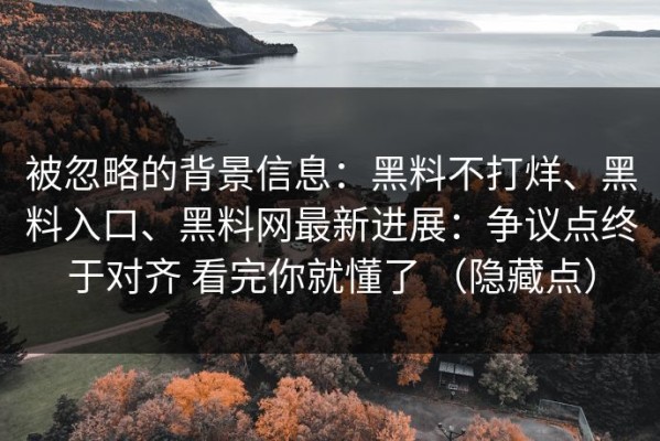 被忽略的背景信息：黑料不打烊、黑料入口、黑料网最新进展：争议点终于对齐 看完你就懂了 （隐藏点）