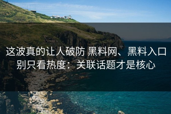 这波真的让人破防 黑料网、黑料入口别只看热度：关联话题才是核心