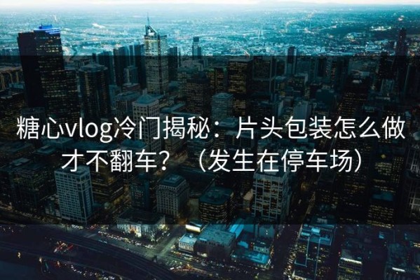 糖心vlog冷门揭秘：片头包装怎么做才不翻车？（发生在停车场）