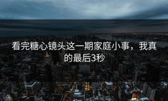看完糖心镜头这一期家庭小事，我真的最后3秒