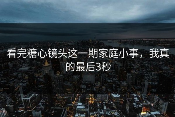 看完糖心镜头这一期家庭小事，我真的最后3秒