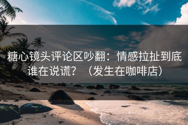 糖心镜头评论区吵翻：情感拉扯到底谁在说谎？（发生在咖啡店）