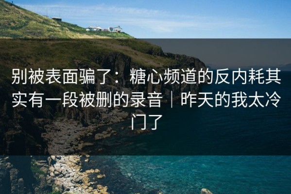 别被表面骗了：糖心频道的反内耗其实有一段被删的录音｜昨天的我太冷门了