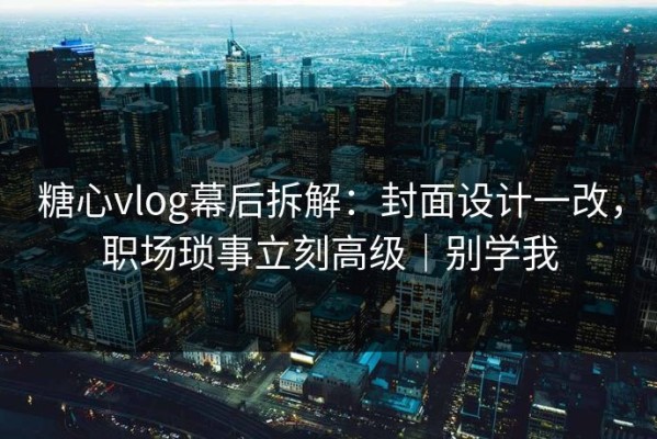 糖心vlog幕后拆解：封面设计一改，职场琐事立刻高级｜别学我