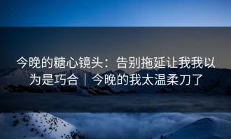 今晚的糖心镜头：告别拖延让我我以为是巧合｜今晚的我太温柔刀了