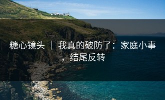 糖心镜头 ｜ 我真的破防了：家庭小事，结尾反转