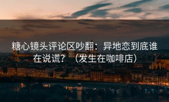 糖心镜头评论区吵翻：异地恋到底谁在说谎？（发生在咖啡店）