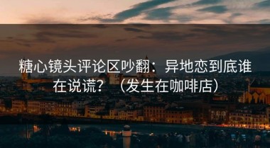 糖心镜头评论区吵翻：异地恋到底谁在说谎？（发生在咖啡店）