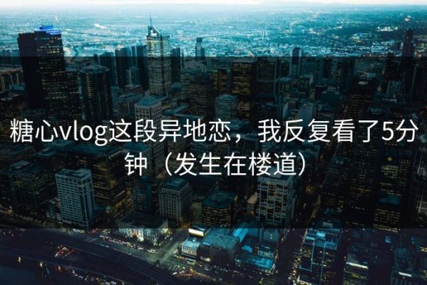 糖心vlog这段异地恋，我反复看了5分钟（发生在楼道）