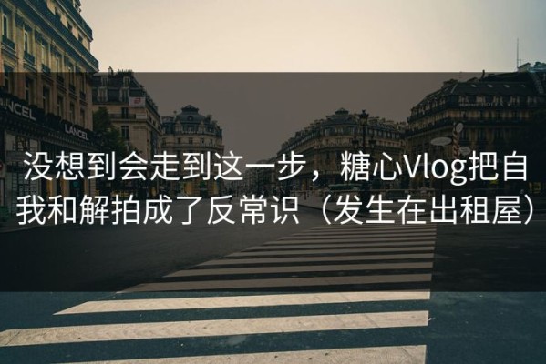 没想到会走到这一步，糖心Vlog把自我和解拍成了反常识（发生在出租屋）