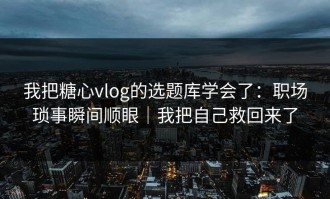 我把糖心vlog的选题库学会了：职场琐事瞬间顺眼｜我把自己救回来了