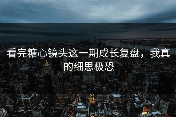 看完糖心镜头这一期成长复盘，我真的细思极恐