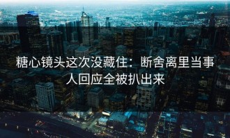 糖心镜头这次没藏住：断舍离里当事人回应全被扒出来