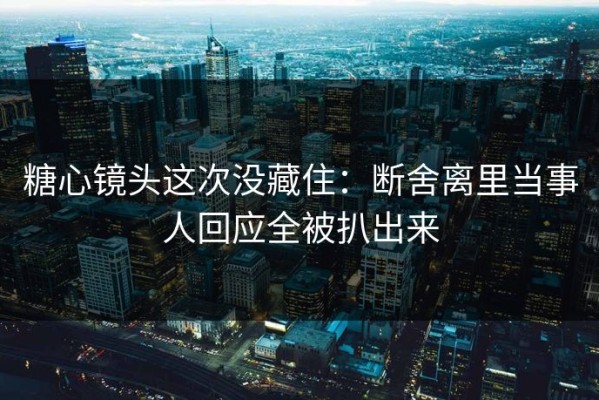糖心镜头这次没藏住：断舍离里当事人回应全被扒出来