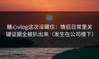 糖心vlog这次没藏住：情侣日常里关键证据全被扒出来（发生在公司楼下）
