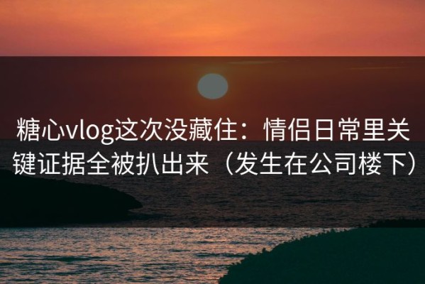 糖心vlog这次没藏住：情侣日常里关键证据全被扒出来（发生在公司楼下）