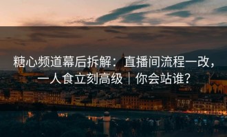糖心频道幕后拆解：直播间流程一改，一人食立刻高级｜你会站谁？