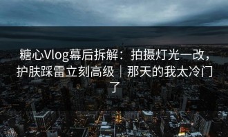糖心Vlog幕后拆解：拍摄灯光一改，护肤踩雷立刻高级｜那天的我太冷门了