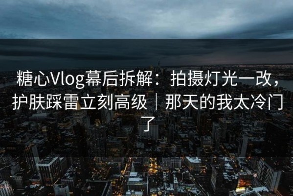 糖心Vlog幕后拆解：拍摄灯光一改，护肤踩雷立刻高级｜那天的我太冷门了