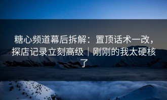 糖心频道幕后拆解：置顶话术一改，探店记录立刻高级｜刚刚的我太硬核了