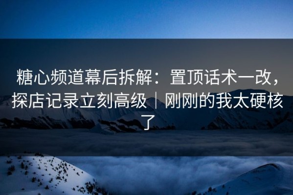 糖心频道幕后拆解：置顶话术一改，探店记录立刻高级｜刚刚的我太硬核了